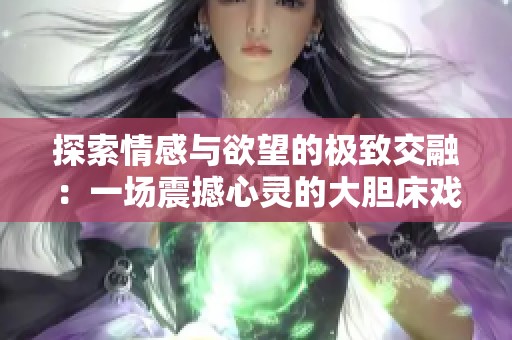 探索情感与欲望的极致交融：一场震撼心灵的大胆床戏展示