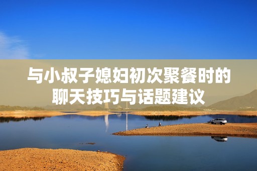与小叔子媳妇初次聚餐时的聊天技巧与话题建议