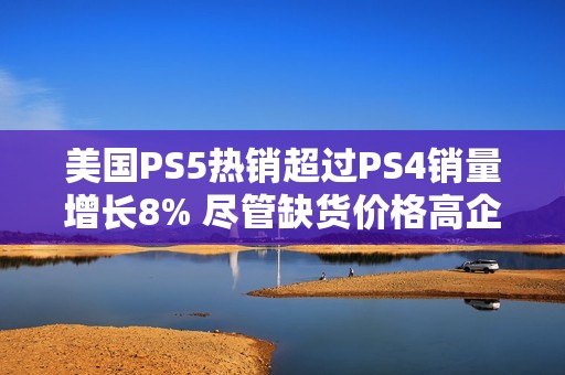 美国PS5热销超过PS4销量增长8% 尽管缺货价格高企