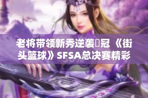 老将带领新秀逆袭奪冠 《街头篮球》SFSA总决赛精彩回顾