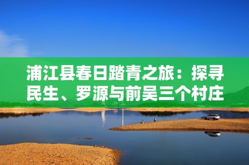 浦江县春日踏青之旅：探寻民生、罗源与前吴三个村庄的美丽风景