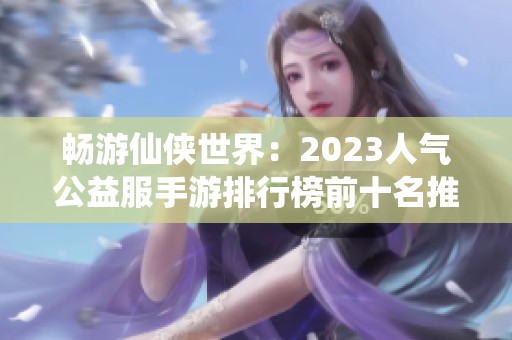 畅游仙侠世界：2023人气公益服手游排行榜前十名推荐