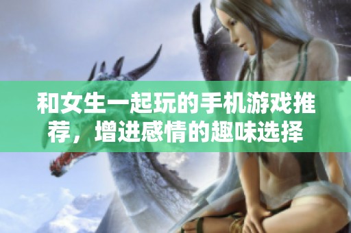 和女生一起玩的手机游戏推荐，增进感情的趣味选择
