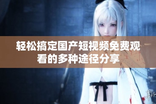 轻松搞定国产短视频免费观看的多种途径分享