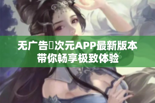 无广告囧次元APP最新版本带你畅享极致体验