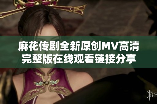 麻花传剧全新原创MV高清完整版在线观看链接分享