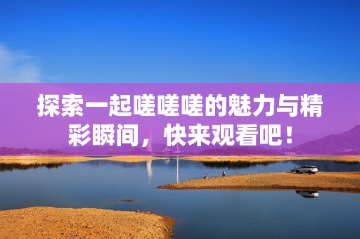 探索一起嗟嗟嗟的魅力与精彩瞬间，快来观看吧！