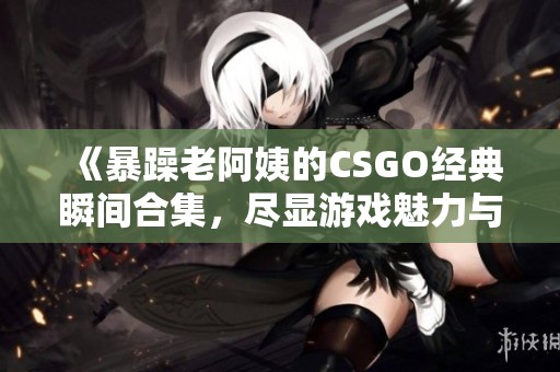 《暴躁老阿姨的CSGO经典瞬间合集，尽显游戏魅力与幽默感》