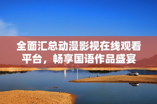 全面汇总动漫影视在线观看平台，畅享国语作品盛宴