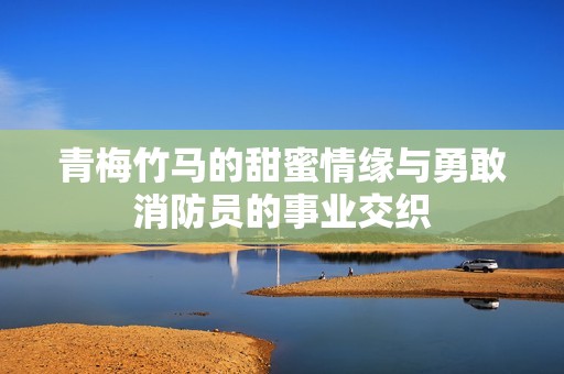 青梅竹马的甜蜜情缘与勇敢消防员的事业交织
