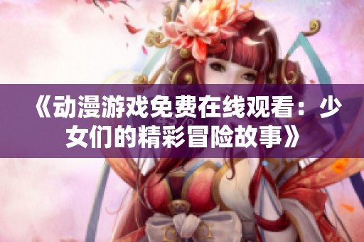 《动漫游戏免费在线观看：少女们的精彩冒险故事》