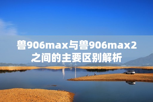 兽906max与兽906max2之间的主要区别解析