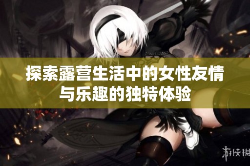 探索露营生活中的女性友情与乐趣的独特体验