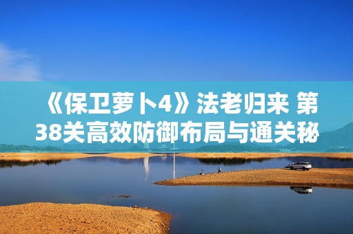 《保卫萝卜4》法老归来 第38关高效防御布局与通关秘诀分享