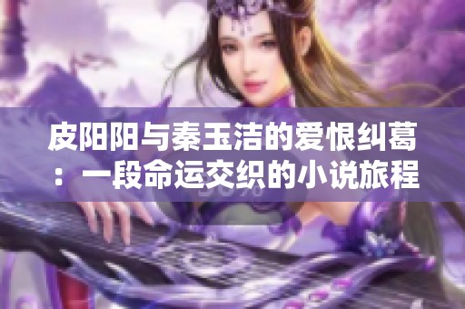 皮阳阳与秦玉洁的爱恨纠葛：一段命运交织的小说旅程