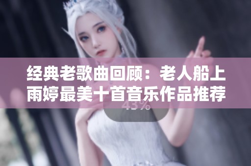 经典老歌曲回顾：老人船上雨婷最美十首音乐作品推荐