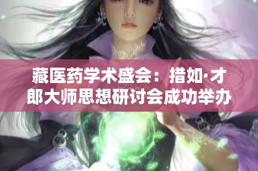 藏医药学术盛会：措如·才郎大师思想研讨会成功举办