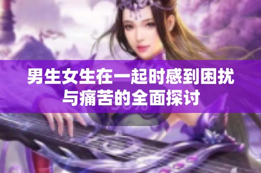 男生女生在一起时感到困扰与痛苦的全面探讨