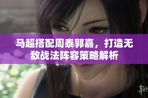 马超搭配周泰郭嘉，打造无敌战法阵容策略解析