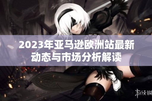 2023年亚马逊欧洲站最新动态与市场分析解读