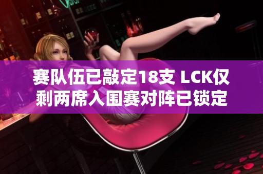 赛队伍已敲定18支 LCK仅剩两席入围赛对阵已锁定