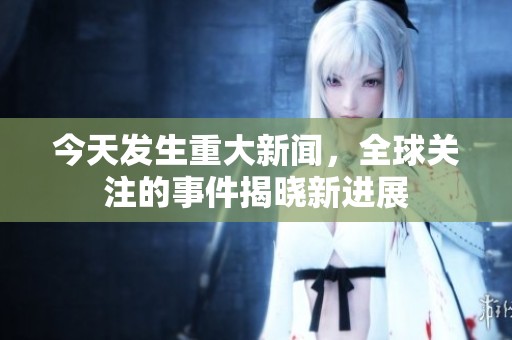 今天发生重大新闻，全球关注的事件揭晓新进展