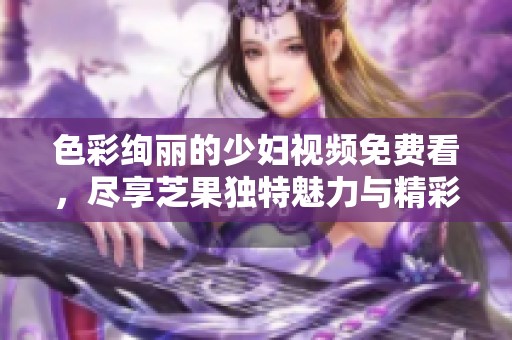 色彩绚丽的少妇视频免费看，尽享芝果独特魅力与精彩内容