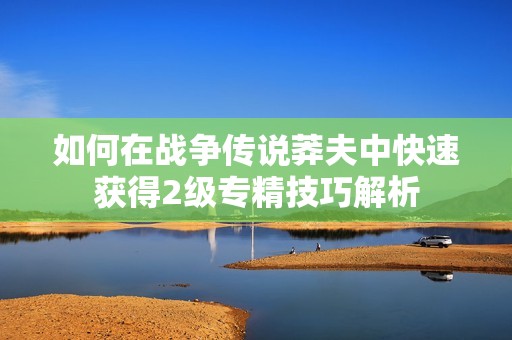 如何在战争传说莽夫中快速获得2级专精技巧解析