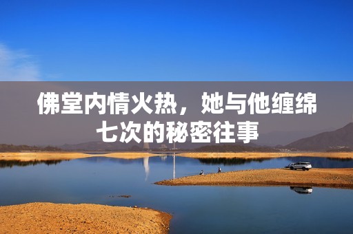 佛堂内情火热，她与他缠绵七次的秘密往事