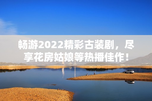 畅游2022精彩古装剧，尽享花房姑娘等热播佳作！