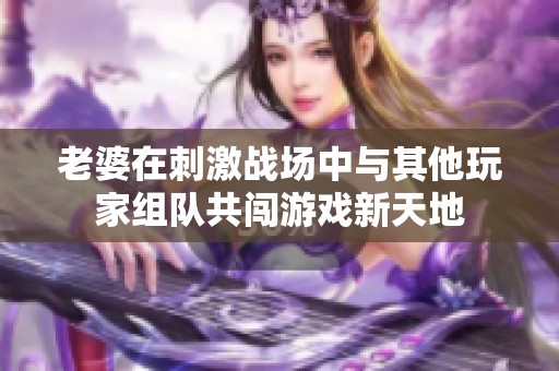 老婆在刺激战场中与其他玩家组队共闯游戏新天地