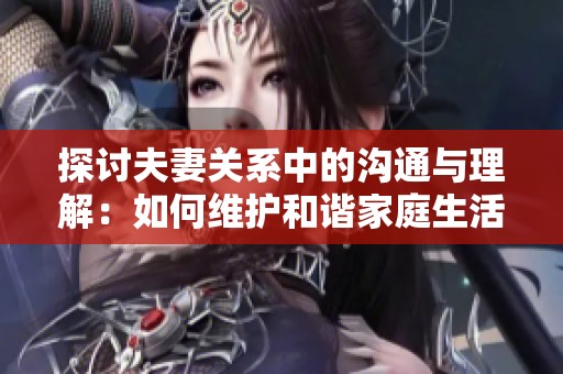 探讨夫妻关系中的沟通与理解：如何维护和谐家庭生活