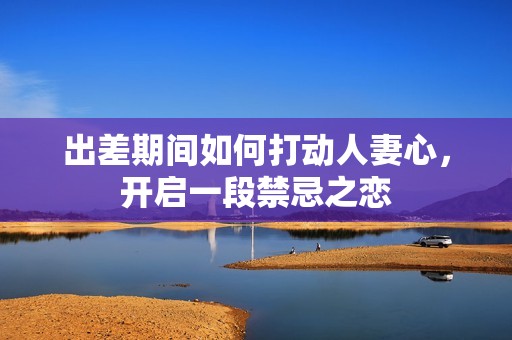 出差期间如何打动人妻心，开启一段禁忌之恋