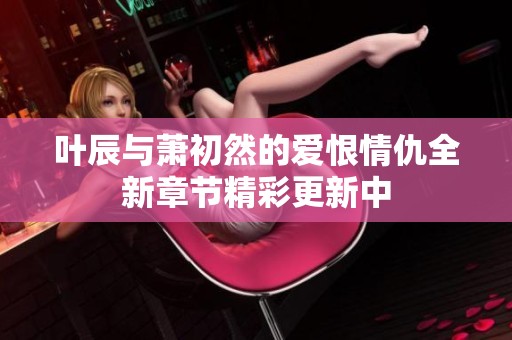 叶辰与萧初然的爱恨情仇全新章节精彩更新中