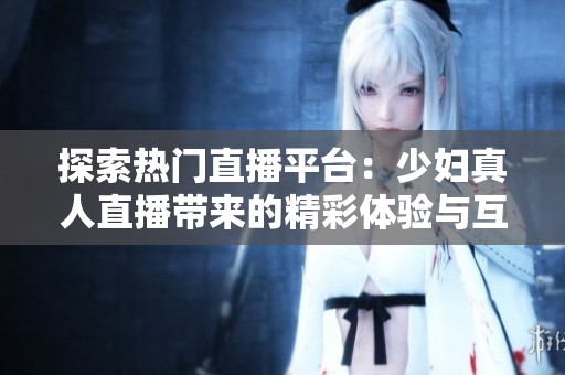 探索热门直播平台：少妇真人直播带来的精彩体验与互动乐趣
