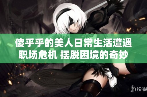 傻乎乎的美人日常生活遭遇职场危机 摆脱困境的奇妙历程