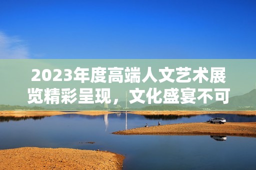 2023年度高端人文艺术展览精彩呈现，文化盛宴不可错过