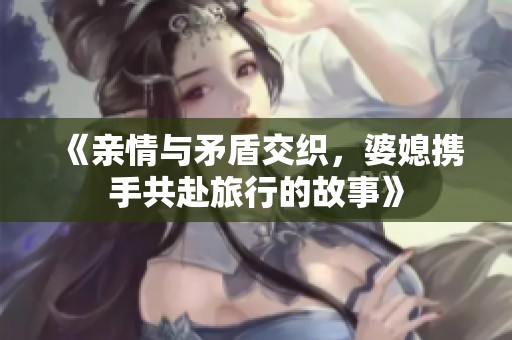 《亲情与矛盾交织，婆媳携手共赴旅行的故事》