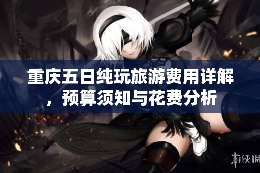 重庆五日纯玩旅游费用详解，预算须知与花费分析
