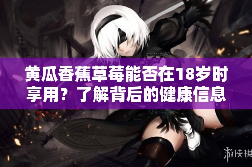 黄瓜香蕉草莓能否在18岁时享用？了解背后的健康信息与建议