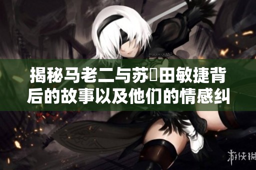 揭秘马老二与苏玥田敏捷背后的故事以及他们的情感纠葛