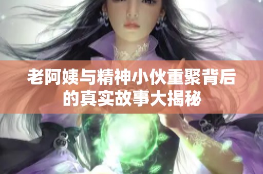 老阿姨与精神小伙重聚背后的真实故事大揭秘