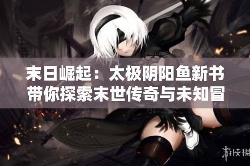 末日崛起：太极阴阳鱼新书带你探索末世传奇与未知冒险
