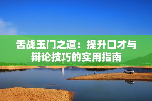 舌战玉门之道：提升口才与辩论技巧的实用指南