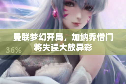 曼联梦幻开局，加纳乔借门将失误大放异彩