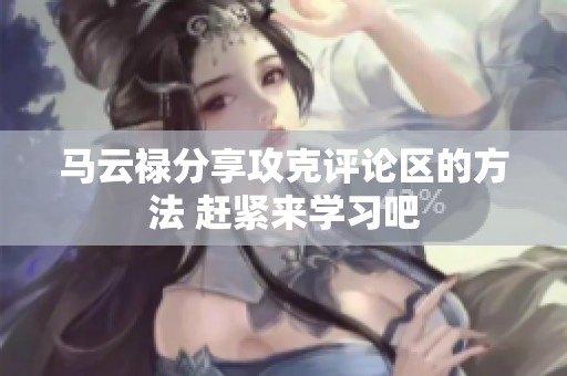 马云禄分享攻克评论区的方法 赶紧来学习吧