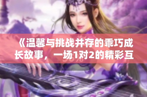 《温馨与挑战并存的乖巧成长故事，一场1对2的精彩互动》