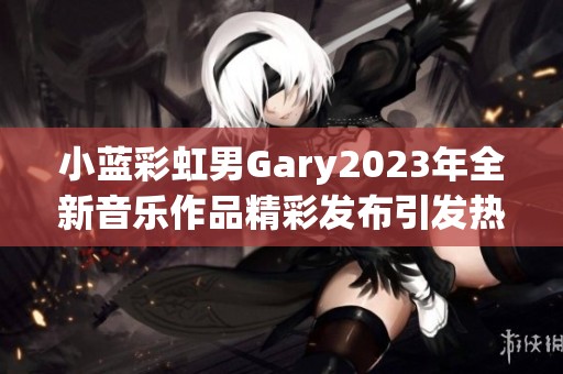 小蓝彩虹男Gary2023年全新音乐作品精彩发布引发热议