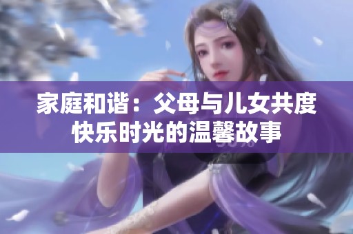 家庭和谐：父母与儿女共度快乐时光的温馨故事
