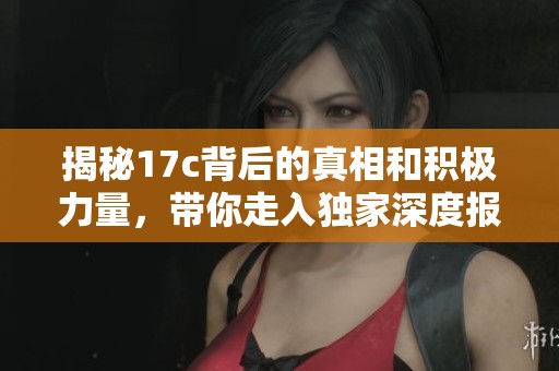 揭秘17c背后的真相和积极力量，带你走入独家深度报道